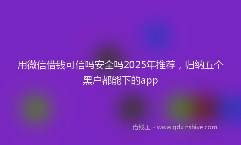 用微信借钱可信吗安全吗2025年推荐，归纳五个黑户都能下的app