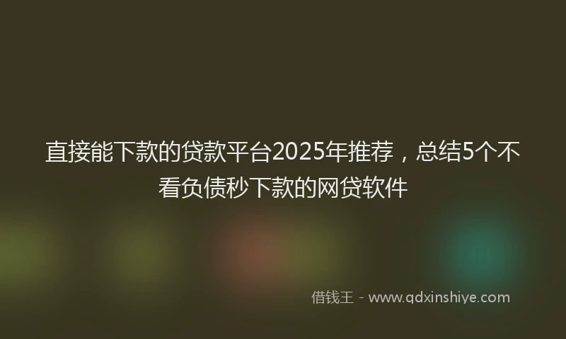 直接能下款的贷款平台2025年推荐，总结5个不看负债秒下款的网贷软件