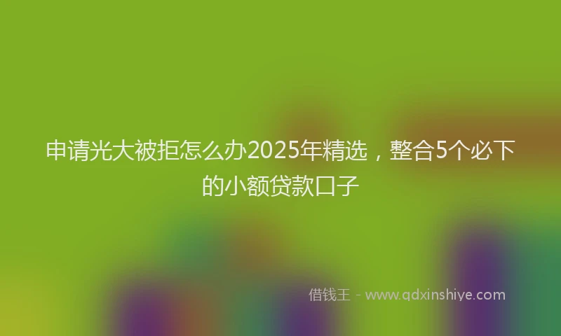 申请光大被拒怎么办2025年精选，整合5个必下的小额贷款口子