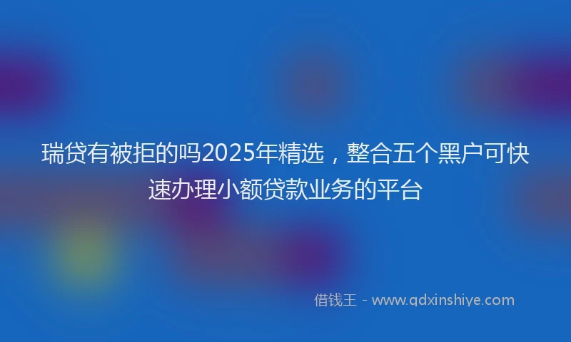 瑞贷有被拒的吗2025年精选，整合五个黑户可快速办理小额贷款业务的平台