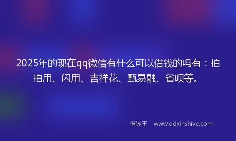 2025年的现在qq微信有什么可以借钱的吗有：拍拍用、闪用、吉祥花、甄易融、省呗等。