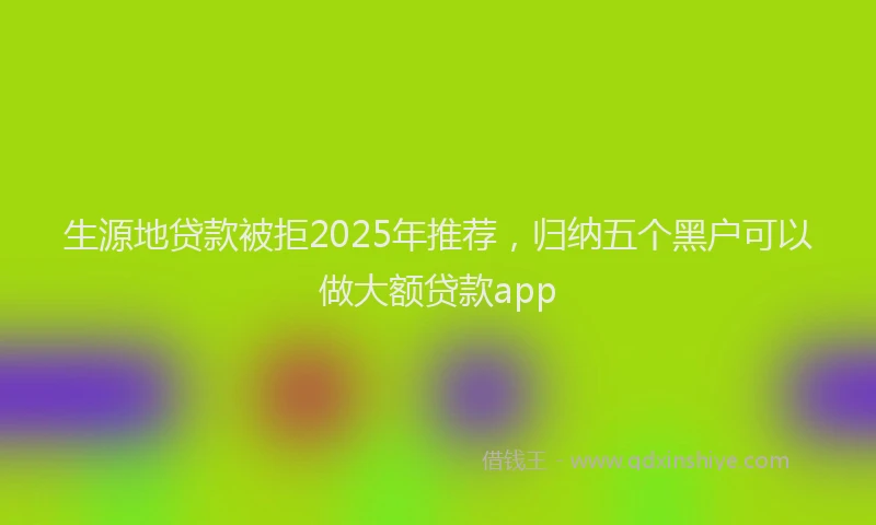 生源地贷款被拒2025年推荐，归纳五个黑户可以做大额贷款app