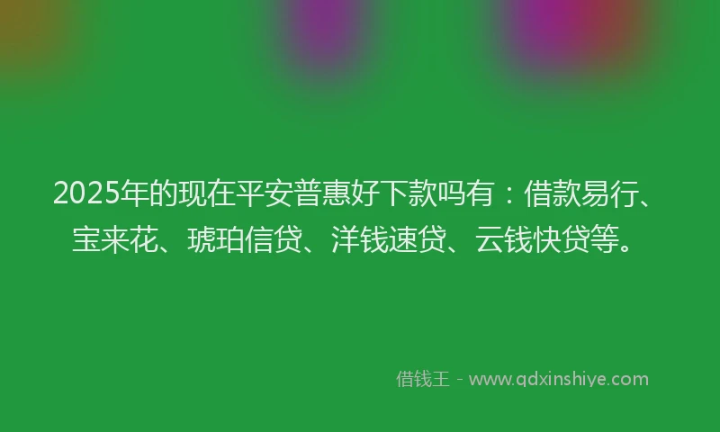 2025年的现在平安普惠好下款吗有：借款易行、宝来花、琥珀信贷、洋钱速贷、云钱快贷等。