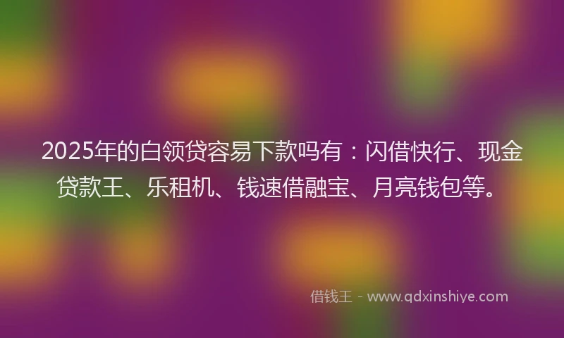 2025年的白领贷容易下款吗有：闪借快行、现金贷款王、乐租机、钱速借融宝、月亮钱包等。