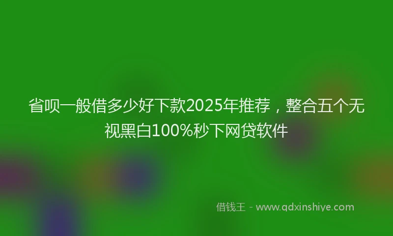 省呗一般借多少好下款2025年推荐，整合五个无视黑白100%秒下网贷软件