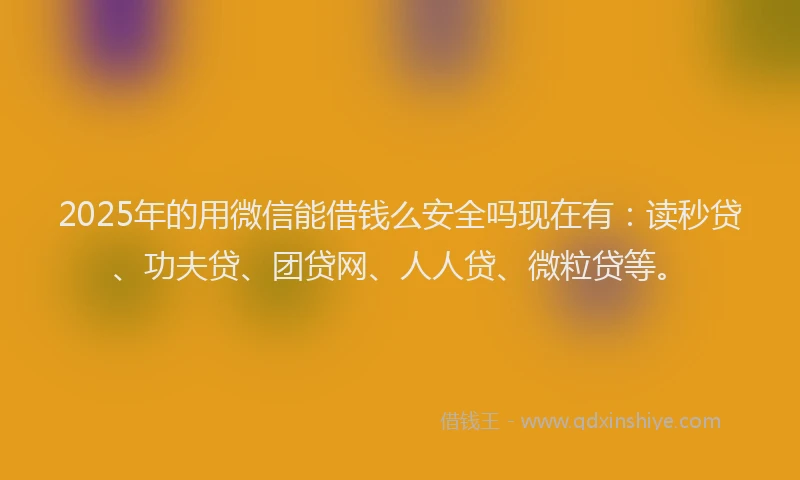 2025年的用微信能借钱么安全吗现在有：读秒贷、功夫贷、团贷网、人人贷、微粒贷等。