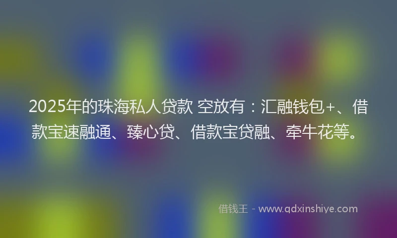 2025年的珠海私人贷款 空放有：汇融钱包+、借款宝速融通、臻心贷、借款宝贷融、牵牛花等。