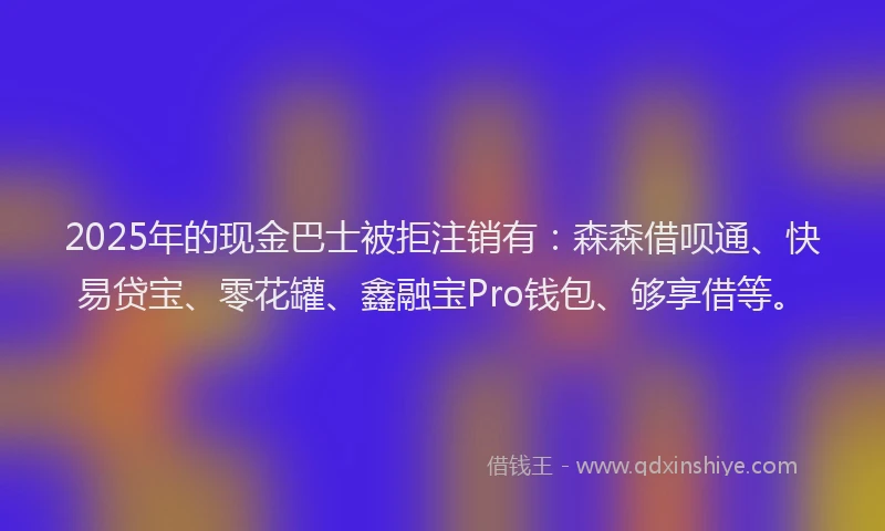 2025年的现金巴士被拒注销有：森森借呗通、快易贷宝、零花罐、鑫融宝Pro钱包、够享借等。