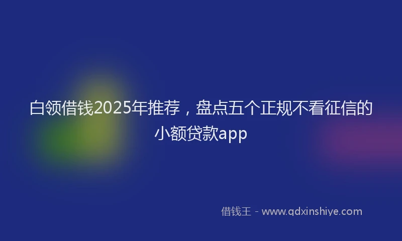 白领借钱2025年推荐，盘点五个正规不看征信的小额贷款app