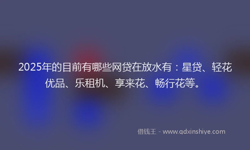 2025年的目前有哪些网贷在放水有：星贷、轻花优品、乐租机、享来花、畅行花等。