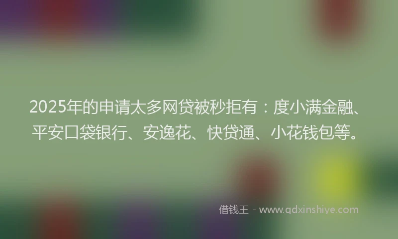 2025年的申请太多网贷被秒拒有：度小满金融、平安口袋银行、安逸花、快贷通、小花钱包等。