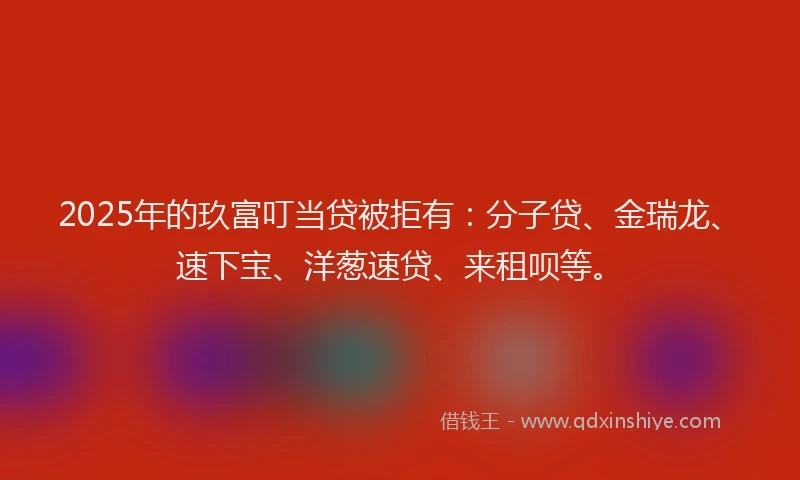 2025年的玖富叮当贷被拒有：分子贷、金瑞龙、速下宝、洋葱速贷、来租呗等。