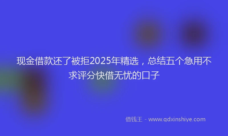 现金借款还了被拒2025年精选，总结五个急用不求评分快借无忧的口子