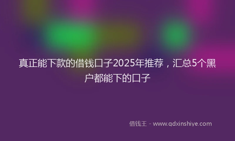真正能下款的借钱口子2025年推荐，汇总5个黑户都能下的口子