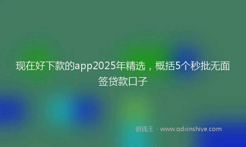 现在好下款的app2025年精选，概括5个秒批无面签贷款口子