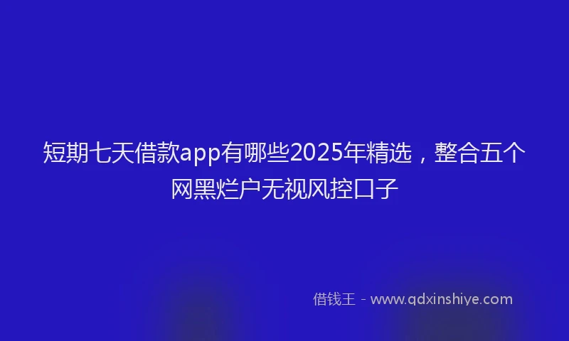 短期七天借款app有哪些2025年精选，整合五个网黑烂户无视风控口子