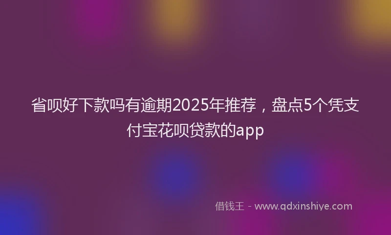 省呗好下款吗有逾期2025年推荐，盘点5个凭支付宝花呗贷款的app