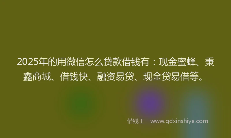 2025年的用微信怎么贷款借钱有：现金蜜蜂、秉鑫商城、借钱快、融资易贷、现金贷易借等。