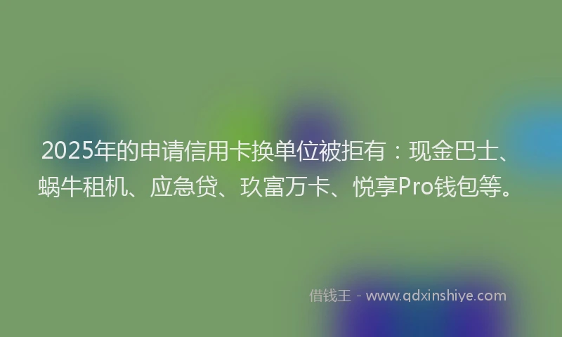 2025年的申请信用卡换单位被拒有：现金巴士、蜗牛租机、应急贷、玖富万卡、悦享Pro钱包等。