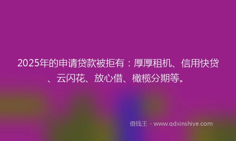 2025年的申请贷款被拒有：厚厚租机、信用快贷、云闪花、放心借、橄榄分期等。