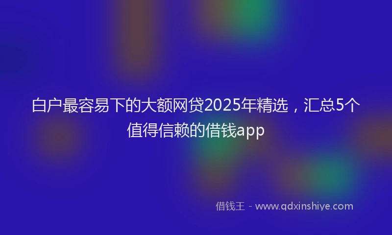 白户最容易下的大额网贷2025年精选，汇总5个值得信赖的借钱app