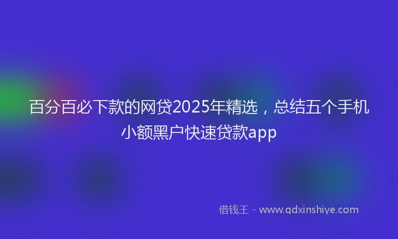 百分百必下款的网贷2025年精选，总结五个手机小额黑户快速贷款app
