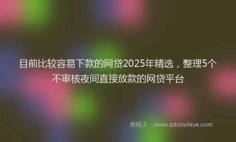 目前比较容易下款的网贷2025年精选，整理5个不审核夜间直接放款的网贷平台