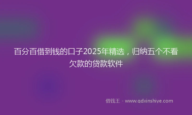 百分百借到钱的口子2025年精选，归纳五个不看欠款的贷款软件