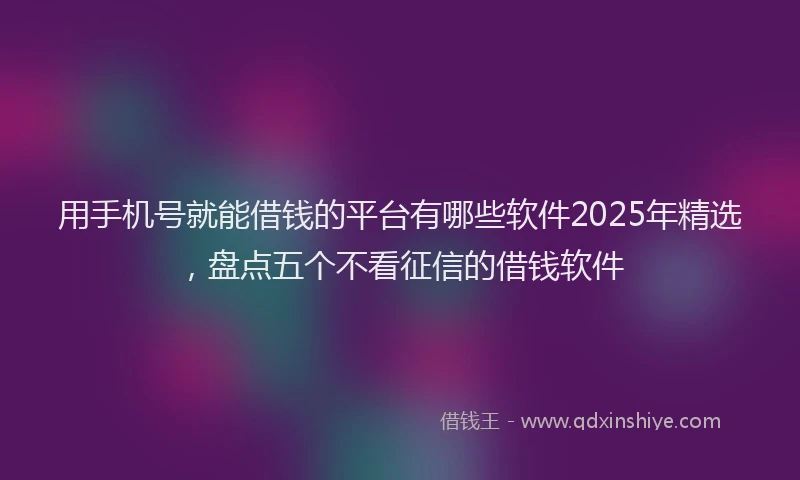 用手机号就能借钱的平台有哪些软件2025年精选，盘点五个不看征信的借钱软件