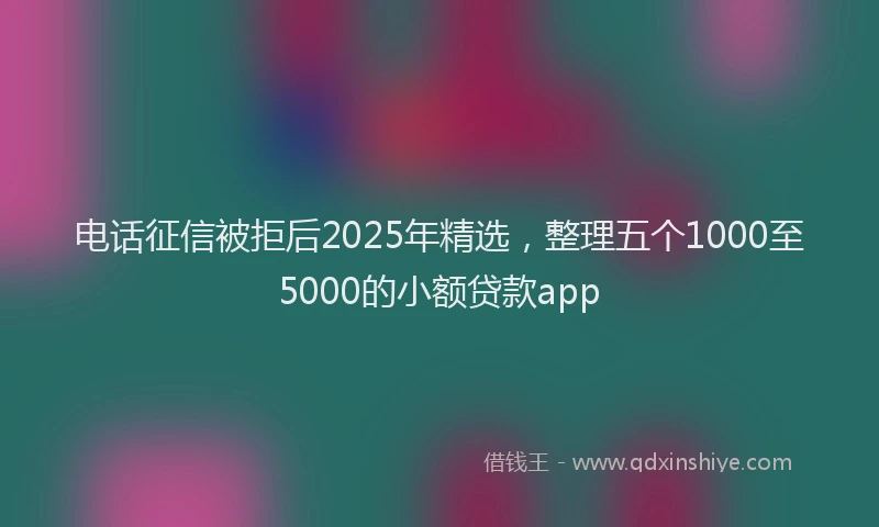电话征信被拒后2025年精选，整理五个1000至5000的小额贷款app