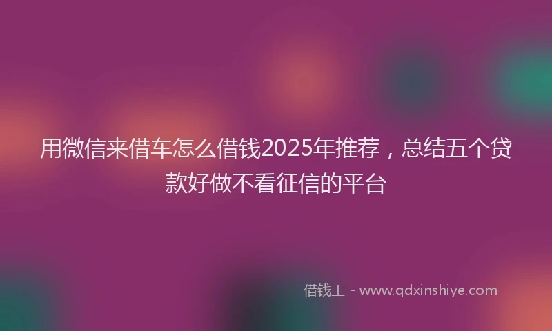 用微信来借车怎么借钱2025年推荐，总结五个贷款好做不看征信的平台