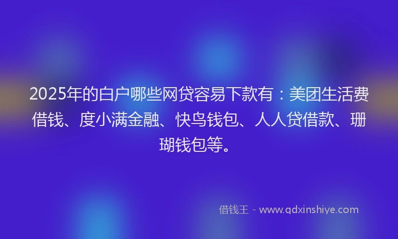 2025年的白户哪些网贷容易下款有：美团生活费借钱、度小满金融、快鸟钱包、人人贷借款、珊瑚钱包等。