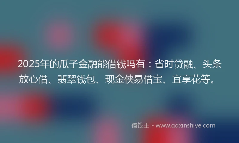 2025年的瓜子金融能借钱吗有：省时贷融、头条放心借、翡翠钱包、现金侠易借宝、宜享花等。