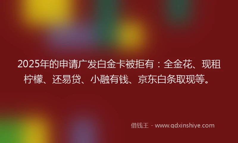 2025年的申请广发白金卡被拒有：全金花、现租柠檬、还易贷、小融有钱、京东白条取现等。