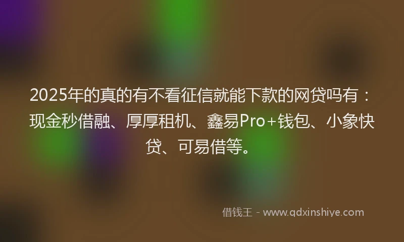 2025年的真的有不看征信就能下款的网贷吗有：现金秒借融、厚厚租机、鑫易Pro+钱包、小象快贷、可易借等。