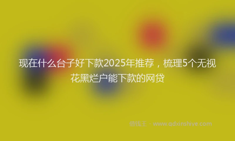 现在什么台子好下款2025年推荐，梳理5个无视花黑烂户能下款的网贷