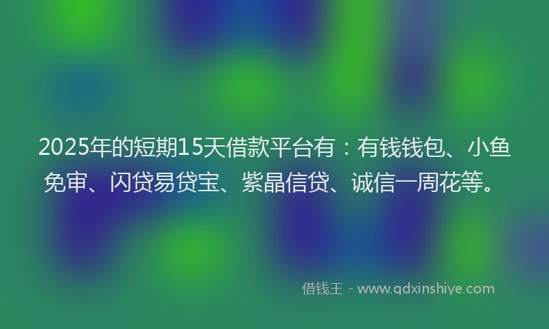 2025年的短期15天借款平台有：有钱钱包、小鱼免审、闪贷易贷宝、紫晶信贷、诚信一周花等。