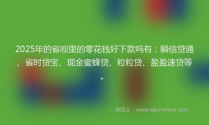 2025年的省呗里的零花钱好下款吗有：瞬信贷通、省时贷宝、现金蜜蜂贷、粒粒贷、盈盈速贷等。
