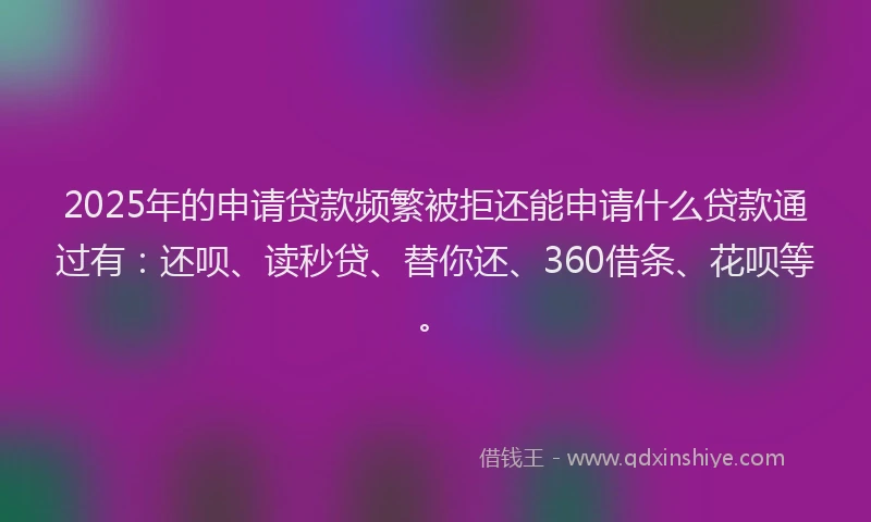 2025年的申请贷款频繁被拒还能申请什么贷款通过有：还呗、读秒贷、替你还、360借条、花呗等。