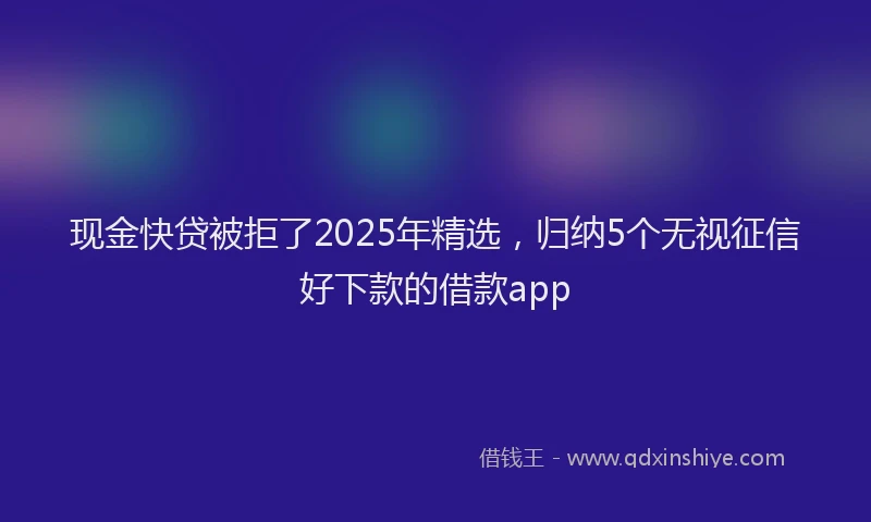 现金快贷被拒了2025年精选，归纳5个无视征信好下款的借款app