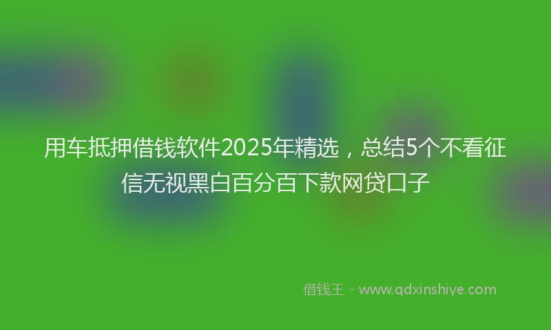 用车抵押借钱软件2025年精选，总结5个不看征信无视黑白百分百下款网贷口子