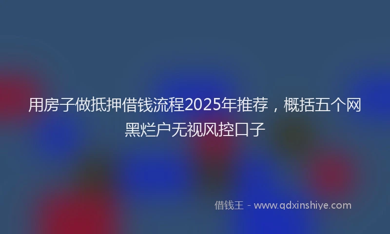 用房子做抵押借钱流程2025年推荐，概括五个网黑烂户无视风控口子