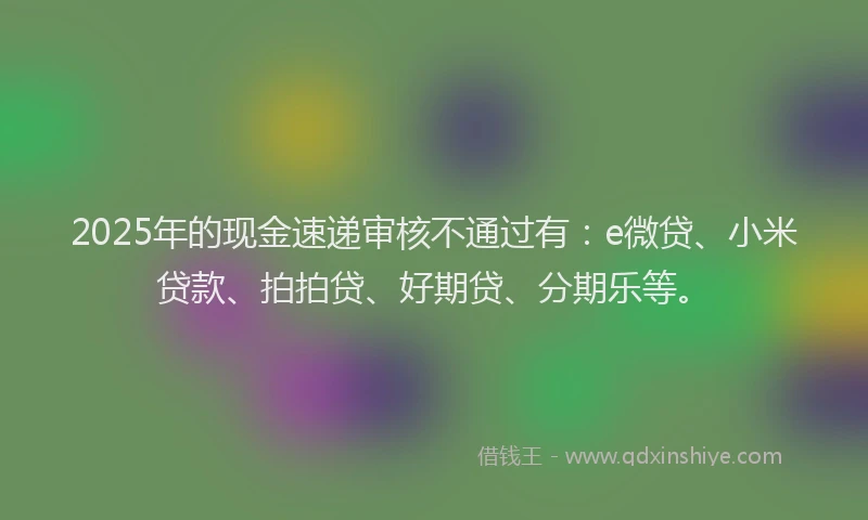 2025年的现金速递审核不通过有：e微贷、小米贷款、拍拍贷、好期贷、分期乐等。