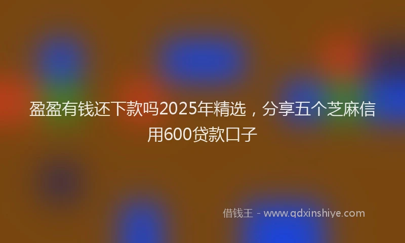 盈盈有钱还下款吗2025年精选，分享五个芝麻信用600贷款口子