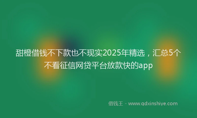 甜橙借钱不下款也不现实2025年精选，汇总5个不看征信网贷平台放款快的app