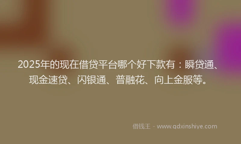 2025年的现在借贷平台哪个好下款有：瞬贷通、现金速贷、闪银通、普融花、向上金服等。