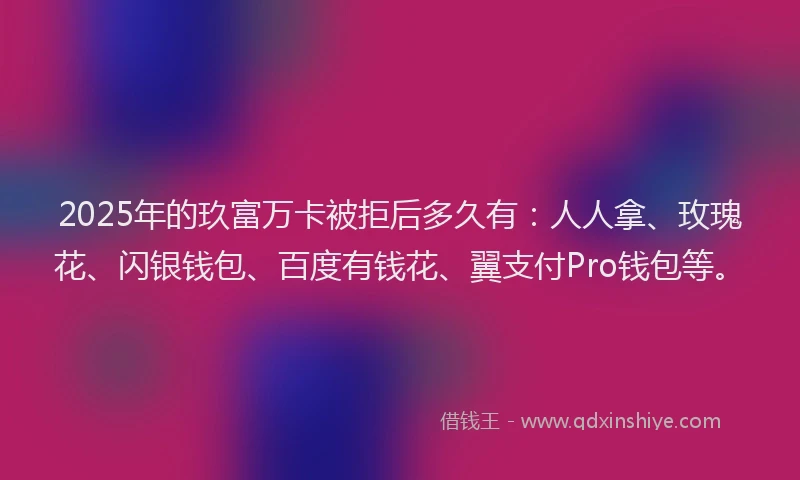 2025年的玖富万卡被拒后多久有：人人拿、玫瑰花、闪银钱包、百度有钱花、翼支付Pro钱包等。