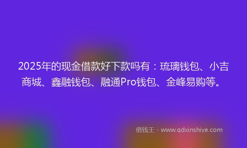 2025年的现金借款好下款吗有：琉璃钱包、小吉商城、鑫融钱包、融通Pro钱包、金峰易购等。