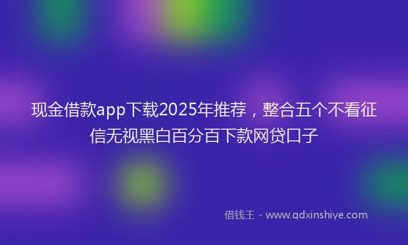 现金借款app下载2025年推荐，整合五个不看征信无视黑白百分百下款网贷口子