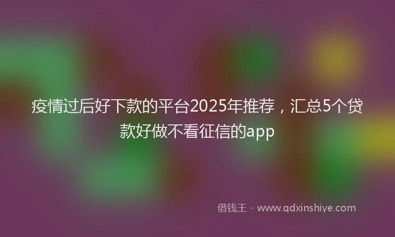 疫情过后好下款的平台2025年推荐，汇总5个贷款好做不看征信的app